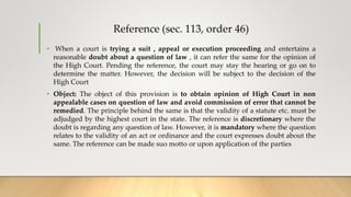 Reference (sec. 113, order 46)
• When a court is trying a suit , appeal or execution proceeding and entertains a
reasonable doubt about a question of law , it can refer the same for the opinion of
the High Court. Pending the reference, the court may stay the hearing or go on to
determine the matter. However, the decision will be subject to the decision of the
High Court
• Object: The object of this provision is to obtain opinion of High Court in non
appealable cases on question of law and avoid commission of error that cannot be
remedied. The principle behind the same is that the validity of a statute etc. must be
adjudged by the highest court in the state. The reference is discretionary where the
doubt is regarding any question of law. However, it is mandatory where the question
relates to the validity of an act or ordinance and the court expresses doubt about the
same. The reference can be made suo motto or upon application of the parties
 