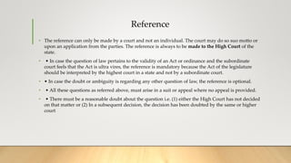 Reference
• The reference can only be made by a court and not an individual. The court may do so suo motto or
upon an application from the parties. The reference is always to be made to the High Court of the
state.
• • In case the question of law pertains to the validity of an Act or ordinance and the subordinate
court feels that the Act is ultra vires, the reference is mandatory because the Act of the legislature
should be interpreted by the highest court in a state and not by a subordinate court.
• • In case the doubt or ambiguity is regarding any other question of law, the reference is optional.
• • All these questions as referred above, must arise in a suit or appeal where no appeal is provided.
• • There must be a reasonable doubt about the question i.e. (1) either the High Court has not decided
on that matter or (2) In a subsequent decision, the decision has been doubted by the same or higher
court
 