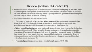 Review (section 114, order 47)
• The review means the judicial re examination of the case by the same judge or the same court.
It is an exception to the general rule that once the court decides a matter it cannot re look into
the same. Review can be exercised only where a glaring omission , patent mistake or like grave
error has crept in earlier by judicial fallibility.
• In What circumstances Review can take place?
• • The power of review is to be exercised where no appeal lies against a decree or order[sec.
114(a), O.47, r.1(1)(b)]. Example: in case of decision of small cause courts which is non
appealable or where appeal is dismissed as incompetent or time barred. Or;
• • Where appeal lies but has not been preferred. An application for review can be filed so long
as no appeal is preferred. Where appeal is already preferred, review application cannot be
entertained. Where appeal is disposed off, no review can lie. However, if review is filed first,
then appeal can be entertained. If review is granted before disposal of appeal, the decree or
order ceases to exist and appeal will not remain. Conversely, if appeal is decided first, then
review becomes in fructuous. Or;
• • From a judgment on reference from a court of small causes. (O.47, R,1)
 