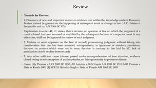 Review
• Grounds for Review:
• 1. Discovery of new and important matter or evidence (not within the knowledge earlier). However,
Review cannot be granted on the happening of subsequent event or change in law ( A.C. Estates v.
Serajuddin and co. AIR 1966 SC 935).
• Explanation to order 47, r.1, states, that a decision on question of law on which the judgment of a
court is based has been reversed or modified by the subsequent decision of a superior court in any
other case, shall not be a ground for review of such judgment.
• 2. Mistake or error apparent on the face of record( pronouncing judgment without taking into
consideration that law has been amended retrospectively, in ignorance of statutory provisions,
decision on matters which were not in issue, decision is contrary to law laid by SC, lack of
jurisdiction clearly evident from record)
• 3. Any other sufficient cause (decree passed under misapprehension of true situation, evidence
closed owing to misconception of parties pleader, no fair opportunity to present evidence
• Cases: Lily Thomas v. UOI 2000 SC 1650; AR Antulay v. R>S Nayak AIR 1988 SC 1531; MM Thomas v
State of Kerela 2000 (1) SCR 33; Shivdeo Singh v. State of Punjab AIR 1963 SC 1909
 