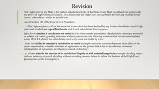 Revision
• The High Court of any State is the highest adjudicating body of that State. Every High Court has been vested with
the power of supervisory jurisdiction . This means that the High Court can supervise the working of all the lower
courts, tribunals etc. within its jurisdiction.
• As per Section 115 of the Code of civil Procedure,
• (1) The High court may call for the record of a case which has been decided by any Court subordinate to such High
court and in which no appeal lies thereto, and if such subordinate Court appears-
• (a) to have exercised a jurisdiction not vested in it by law(example: assumption of jurisdiction pecuniary, territorial
or subject not vested, granting injunction without prima facie case, allowing withdrawal of suit not contemplated
under O.23, R.1, directs the subordinate court to try a suit not triable by it.) or
• (b) to have failed to exercised a jurisdiction so vested (example: refusal to summon deponent of an affidavit for
cross- examination, refusal to entertain an application on the ground that it has no jurisdiction, erroneous
interpretation of a provision as obligatory instead of directory)
• (c) to have acted in the exercise of its jurisdiction illegally or with material irregularity(example: deciding matter
without evidence or record, deciding without recording reasons, failure to follow the decision of the High Court,
placing onus on the wrong party)
 