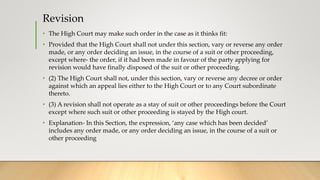 Revision
• The High Court may make such order in the case as it thinks fit:
• Provided that the High Court shall not under this section, vary or reverse any order
made, or any order deciding an issue, in the course of a suit or other proceeding,
except where- the order, if it had been made in favour of the party applying for
revision would have finally disposed of the suit or other proceeding.
• (2) The High Court shall not, under this section, vary or reverse any decree or order
against which an appeal lies either to the High Court or to any Court subordinate
thereto.
• (3) A revision shall not operate as a stay of suit or other proceedings before the Court
except where such suit or other proceeding is stayed by the High court.
• Explanation- In this Section, the expression, ‘any case which has been decided’
includes any order made, or any order deciding an issue, in the course of a suit or
other proceeding
 