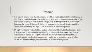 Revision
• It is only in cases where the subordinate court has exercised jurisdiction not vested in
it by law, or has failed to exercise jurisdiction so vested, or has acted in exercise of its
jurisdiction illegally or with material irregularity that the jurisdiction of the High
Court can be properly invoked. If there is no question of jurisdiction the decision
cannot be corrected by the high Court in exercise of revisional powers
• Object: The primary object of this section is to prevent the subordinate courts from
acting arbitrarily, capriciously and illegally or irregularly in the exercise of their
jurisdiction. It clothes the High Court with the powers necessary to see that the
proceedings of the subordinate courts are conducted in accordance with the law
within the bounds of their jurisdiction and in furtherance of justice.
 