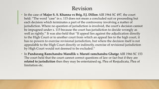Revision
• In the case of Major S. S. Khanna vs Brig. F.J. Dillon AIR 1964 SC 497, the court
held: “The word "case" in s. 115 does not mean a concluded suit or proceeding but
each decision which terminates a part of the controversy involving a matter of
jurisdiction. Where no question of jurisdiction is involved, the court's decision cannot
be impugned under s. 115 because the court has jurisdiction to decide wrongly as
well as rightly.” It was also held that “If appeal lies against the adjudication directly
to the High Court or to another court from which an appeal lies to the high court, it
has no powers to exercise revisional jurisdiction, but where the decision itself is not
appealable to the High Court directly or indirectly, exercise of revisional jurisdiction
by High Court would not deemed to be excluded.”
• In Pandurang Ramchandra Mandlik v. Maruti ramchandra Ghatge AIR 1966 SC 153
The court held that the court cannot correct questions of law or fact but if they are
related to jurisdiction then they may be entertained eg. Plea of Resjudicata, Plea of
limitation etc.
 