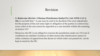Revision
• In Baldevdas Shivlal v. Filmstan Distributors (India) Pvt. Ltd. (1970) 1 S.C.J.
342, it was held that “ A case may be said to be decided if the court adjudicates
for the purpose of the suit some right or obligation of the parties in controversy;
every order in the suit cannot be regarded as a case decided withtin the meaning
of section 115.”
• Moreover, the HC is not obliged to exercise the jurisdiction under sec 115 even if
conditions are satisfied. Existence of other factors like interlocutory nature of
order, existence of appeal from the decree in which order was passed etc. can be
kept in mind by the HC.
 