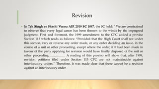 Revision
• In Tek Singh vs Shashi Verma AIR 2019 SC 1047, the SC held: “ We are constrained
to observe that every legal canon has been thrown to the winds by the impugned
judgment. First and foremost, the 1999 amendment to the CPC added a proviso
Section 115 which reads as follows: “Provided that the High Court shall not under
this section, vary or reverse any order made, or any order deciding an issue, in the
course of a suit or other proceeding, except where the order, if it had been made in
favour of the party applying for revision would have finally disposed of the suit or
other proceeding……………. A reading of this proviso will show that, after 1999,
revision petitions filed under Section 115 CPC are not maintainable against
interlocutory orders.” Therefore, it was made clear that there cannot be a revision
against an interlocutory order
 
