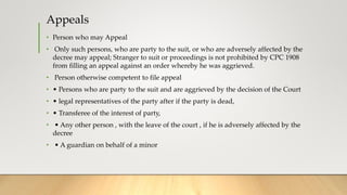 Appeals
• Person who may Appeal
• Only such persons, who are party to the suit, or who are adversely affected by the
decree may appeal; Stranger to suit or proceedings is not prohibited by CPC 1908
from filling an appeal against an order whereby he was aggrieved.
• Person otherwise competent to file appeal
• • Persons who are party to the suit and are aggrieved by the decision of the Court
• • legal representatives of the party after if the party is dead,
• • Transferee of the interest of party,
• • Any other person , with the leave of the court , if he is adversely affected by the
decree
• • A guardian on behalf of a minor
 