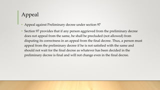 Appeal
• Appeal against Preliminary decree under section 97
• Section 97 provides that if any person aggrieved from the preliminary decree
does not appeal from the same, he shall be precluded (not allowed) from
disputing its correctness in an appeal from the final decree. Thus, a person must
appeal from the preliminary decree if he is not satisfied with the same and
should not wait for the final decree as whatever has been decided in the
preliminary decree is final and will not change even in the final decree.
 