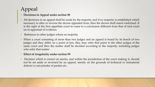 Appeal
• Decisions in Appeal under section 98
• All decisions in an appeal shall be made by the majority and if no majority is established which
necessary to alter or reverse the decree appealed from, then the decree shall stand confirmed. It
is the right of the first appellate court to come to a conclusion different from that of trial court
on re-appraisal of evidence.
• Reference to other judges where no majority
• When a court consisting of more than two judges and an appeal is heard by its bench of two
judges and they differ on a point of law, they may refer that point to the other judges of the
same court and then the matter shall be decided according to the majority, including judges
who refer that matter
• Effect of irregularity under section 99
• Decision which is correct on merits, and within the jurisdiction of the court making it, should
not be set aside or reversed by an appeal, merely on the grounds of technical or immaterial
defects i.e mis-joinder of parties etc.
 
