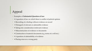 Appeal
• Examples of Substantial Question of law:
• • A question of law on which there is conflict of judicial opinion
• • Recording of a finding without evidence on record
• • Disregard of relevant or admissible evidence
• • Taking into consideration irrelevant evidence
• • Misconstruction of evidence or documents
• • Construction of material documents (e.g. terms of a will etc.)
• • A question of admissibility of evidence
• • Placing onus on a wrong party
 