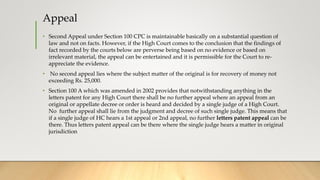 Appeal
• Second Appeal under Section 100 CPC is maintainable basically on a substantial question of
law and not on facts. However, if the High Court comes to the conclusion that the findings of
fact recorded by the courts below are perverse being based on no evidence or based on
irrelevant material, the appeal can be entertained and it is permissible for the Court to re-
appreciate the evidence.
• No second appeal lies where the subject matter of the original is for recovery of money not
exceeding Rs. 25,000.
• Section 100 A which was amended in 2002 provides that notwithstanding anything in the
letters patent for any High Court there shall be no further appeal where an appeal from an
original or appellate decree or order is heard and decided by a single judge of a High Court.
No further appeal shall lie from the judgment and decree of such single judge. This means that
if a single judge of HC hears a 1st appeal or 2nd appeal, no further letters patent appeal can be
there. Thus letters patent appeal can be there where the single judge hears a matter in original
jurisdiction
 