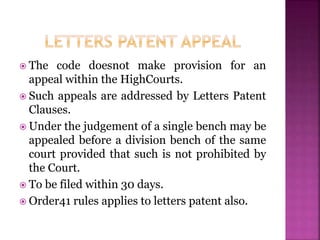  The code doesnot make provision for an
appeal within the HighCourts.
 Such appeals are addressed by Letters Patent
Clauses.
 Under the judgement of a single bench may be
appealed before a division bench of the same
court provided that such is not prohibited by
the Court.
 To be filed within 30 days.
 Order41 rules applies to letters patent also.
 