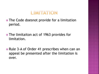  The Code doesnot provide for a limitation
period.
 The limitaiton act of 1963 provides for
limitation.
 Rule 3-A of Order 41 prescribes when can an
appeal be presented after the limitation is
over.
 