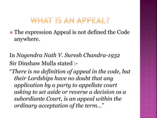  The expression Appeal is not defined the Code
anywhere.
In Nagendra Nath V. Suresh Chandra-1932
Sir Dinshaw Mulla stated :-
“There is no definition of appeal in the code, but
their Lordships have no doubt that any
application by a party to appellate court
asking to set aside or reverse a decision os a
subordiante Court, is an appeal within the
ordinary acceptation of the term…”
 