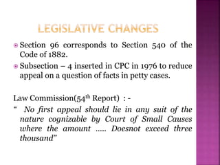  Section 96 corresponds to Section 540 of the
Code of 1882.
 Subsection – 4 inserted in CPC in 1976 to reduce
appeal on a question of facts in petty cases.
Law Commission(54th Report) : -
“ No first appeal should lie in any suit of the
nature cognizable by Court of Small Causes
where the amount ….. Doesnot exceed three
thousand”
 