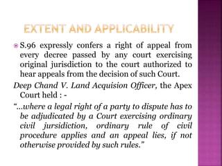  S.96 expressly confers a right of appeal from
every decree passed by any court exercising
original jurisdiction to the court authorized to
hear appeals from the decision of such Court.
Deep Chand V. Land Acquision Officer, the Apex
Court held : -
“…where a legal right of a party to dispute has to
be adjudicated by a Court exercising ordinary
civil jursidiction, ordinary rule of civil
procedure applies and an appeal lies, if not
otherwise provided by such rules.”
 