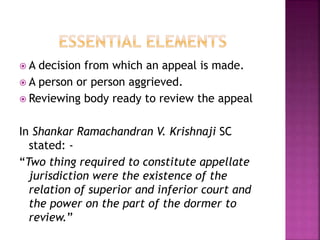  A decision from which an appeal is made.
 A person or person aggrieved.
 Reviewing body ready to review the appeal
In Shankar Ramachandran V. Krishnaji SC
stated: -
“Two thing required to constitute appellate
jurisdiction were the existence of the
relation of superior and inferior court and
the power on the part of the dormer to
review.”
 