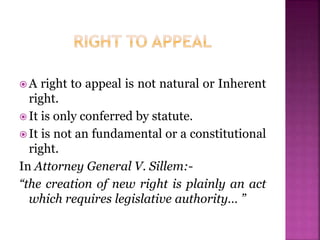  A right to appeal is not natural or Inherent
right.
 It is only conferred by statute.
 It is not an fundamental or a constitutional
right.
In Attorney General V. Sillem:-
“the creation of new right is plainly an act
which requires legislative authority… ”
 