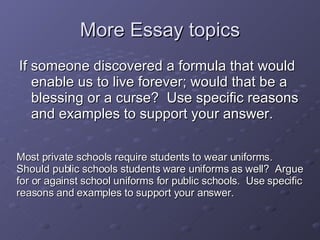 More Essay topics If someone discovered a formula that would enable us to live forever; would that be a blessing or a curse?  Use specific reasons and examples to support your answer. Most private schools require students to wear uniforms.  Should public schools students ware uniforms as well?  Argue for or against school uniforms for public schools.  Use specific reasons and examples to support your answer. 