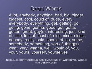 Dead Words A lot, anybody, anything, bad, big, bigger, biggest, cool, could of, dude, every, everybody, everything, get, getting, go, going, gone, gonna, good, got, gotta, gotten, great, guy(s), interesting, just, kind of, little, lots of, must of, nice, nicer, nicest, nobody, really, said, should of, so, some, somebody, something, sort of, thing(s), went, very, wanna, well, would of, you, your, yours, yourself, yourselves NO SLANG, CONTRACTIONS, ABBREVIATIONS, OR WORDS YOU WOULD NOT USE IN CLASS. 