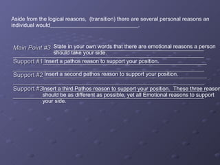 Main Point #3   ____________________________________________ ________________________________________________________Support #1________________________________________________ ________________________________________________________Support #2________________________________________________ ________________________________________________________Support #3________________________________________________ ________________________________________________________ State in your own words that there are emotional reasons a person  should take your side. Insert a pathos reason to support your position. Insert a second pathos reason to support your position.  Insert a third Pathos reason to support your position.  These three reasons should be as different as possible, yet all Emotional reasons to support  your side. Aside from the logical reasons,  (transition) there are several personal reasons an individual would_____________________________. 