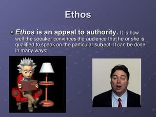 Ethos Ethos  is an appeal to authority.   It is how well the speaker convinces the audience that he or she is qualified to speak on the particular subject. It can be done in many ways: 