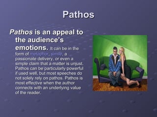 Pathos Pathos  is an appeal to the audience’s emotions.   It can be in the form of  metaphor ,  simile , a passionate delivery, or even a simple claim that a matter is unjust. Pathos can be particularly powerful if used well, but most speeches do not solely rely on pathos. Pathos is most effective when the author connects with an underlying value of the reader. 