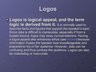 Logos Logos  is logical appeal, and the term  logic  is derived from it.   It is normally used to describe facts and figures that support the speaker's topic. Since data is difficult to manipulate, especially if from a trusted source, logos may sway cynical listeners. Having a logos appeal also enhances ethos (see  above ) because information makes the speaker look knowledgeable and prepared to his or her audience. However, data can be confusing and thus confuse the audience. Logos can also be misleading or inaccurate. 