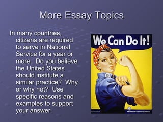 More Essay Topics In many countries, citizens are required to serve in National Service for a year or more.  Do you believe the United States should institute a similar practice?  Why or why not?  Use specific reasons and examples to support your answer. 