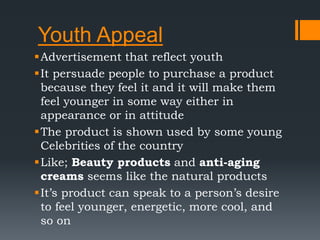 Youth Appeal
Advertisement that reflect youth
It persuade people to purchase a product
because they feel it and it will make them
feel younger in some way either in
appearance or in attitude
The product is shown used by some young
Celebrities of the country
Like; Beauty products and anti-aging
creams seems like the natural products
It’s product can speak to a person’s desire
to feel younger, energetic, more cool, and
so on
 
