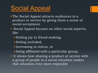 Social Appeal
The Social Appeal attracts audiences to a
product or service by giving them a sense of
social acceptance
 Social Appeal focuses on other social aspects,
like
finding joy in friend-making,
feeling included,
increasing in status, or
being affiliated with a particular group.
 It shows how sharing a product or service with
a group of people in a social situation makes
that situation even more enjoyable
 