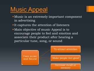 Music Appeal
Music is an extremely important component
in advertising
It captures the attention of listeners
Main objective of music Appeal is to
encourage people to feel and emotion and
associate their product after hearing a
particular tune, song, or sound
Uses music
and Sound
To attract attention
Make people feel good
Increase recall or
memory
 