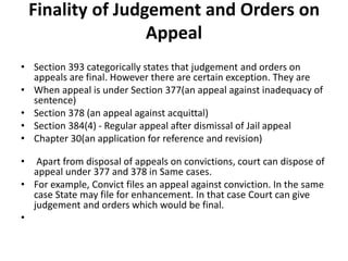 Finality of Judgement and Orders on
Appeal
• Section 393 categorically states that judgement and orders on
appeals are final. However there are certain exception. They are
• When appeal is under Section 377(an appeal against inadequacy of
sentence)
• Section 378 (an appeal against acquittal)
• Section 384(4) - Regular appeal after dismissal of Jail appeal
• Chapter 30(an application for reference and revision)
• Apart from disposal of appeals on convictions, court can dispose of
appeal under 377 and 378 in Same cases.
• For example, Convict files an appeal against conviction. In the same
case State may file for enhancement. In that case Court can give
judgement and orders which would be final.
•
 