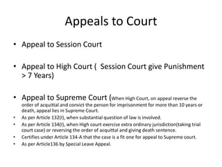 Appeals to Court
• Appeal to Session Court
• Appeal to High Court ( Session Court give Punishment
> 7 Years)
• Appeal to Supreme Court (When High Court, on appeal reverse the
order of acquittal and convict the person for imprisonment for more than 10 years or
death, appeal lies in Supreme Court.
• As per Article 132(I), when substantial question of law is involved.
• As per Article 134(I), when High court exercise extra ordinary jurisdiction(taking trial
court case) or reversing the order of acquittal and giving death sentence.
• Certifies under Article 134-A that the case is a fit one for appeal to Supreme court.
• As per Article136 by Special Leave Appeal.
 
