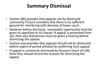 Summary Dismissal
• Section 384 provides that appeals can be dismissed
summarily if Court considers that there is no sufficient
ground for interfering with decision of lower court..
• However before dismissal, reasonable opportunity must be
given to appellant or his lawyer. If appeal is presented from
Jail, then also that person must be given a hearing before
dismissing the appeal.
• Section also provides that appeals should not be dismissed
before expiry of period allowed for preferring such appeal.
• If appeal is summarily dismissed by Sessions Court of CJM,
then they should record the reasons for dismissing the
appeal.
 