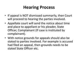 Hearing Process
• If appeal is NOT dismissed summarily, then Court
will proceed to hearing the parties involved.
• Appellate court will send the notice about time
and place to appellant or his pleader, State
Officer, Complainant (If case is instituted by
complainant).
• With notice grounds for appeals should also be
stated to parties involved. For example is accused
had filed an appeal, then grounds needs to be
stated State Officer etc.
 