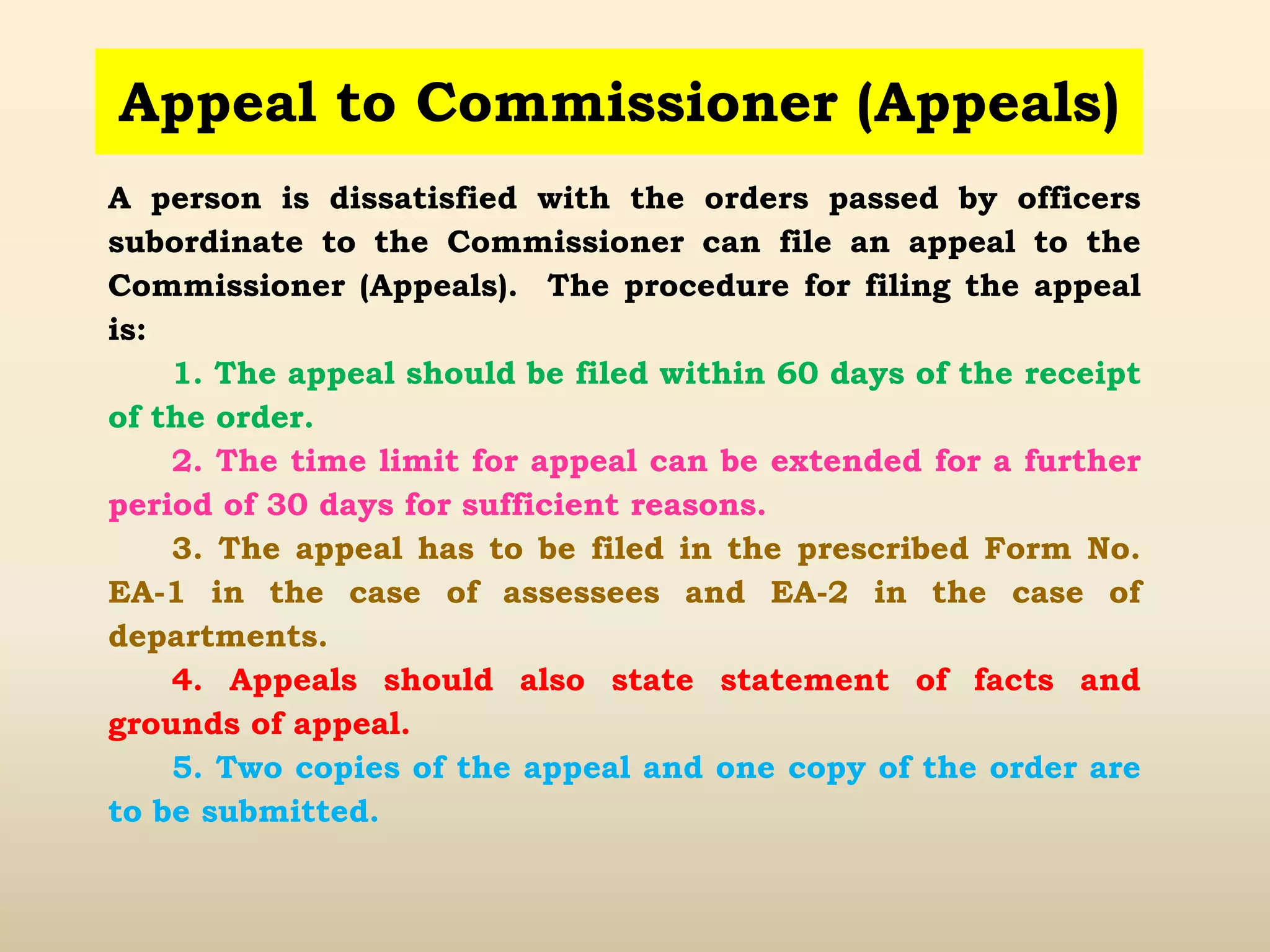 Appeal to Commissioner (Appeals)
A person is dissatisfied with the orders passed by officers
subordinate to the Commissioner can file an appeal to the
Commissioner (Appeals). The procedure for filing the appeal
is:
1. The appeal should be filed within 60 days of the receipt
of the order.
2. The time limit for appeal can be extended for a further
period of 30 days for sufficient reasons.
3. The appeal has to be filed in the prescribed Form No.
EA-1 in the case of assessees and EA-2 in the case of
departments.
4. Appeals should also state statement of facts and
grounds of appeal.
5. Two copies of the appeal and one copy of the order are
to be submitted.
 