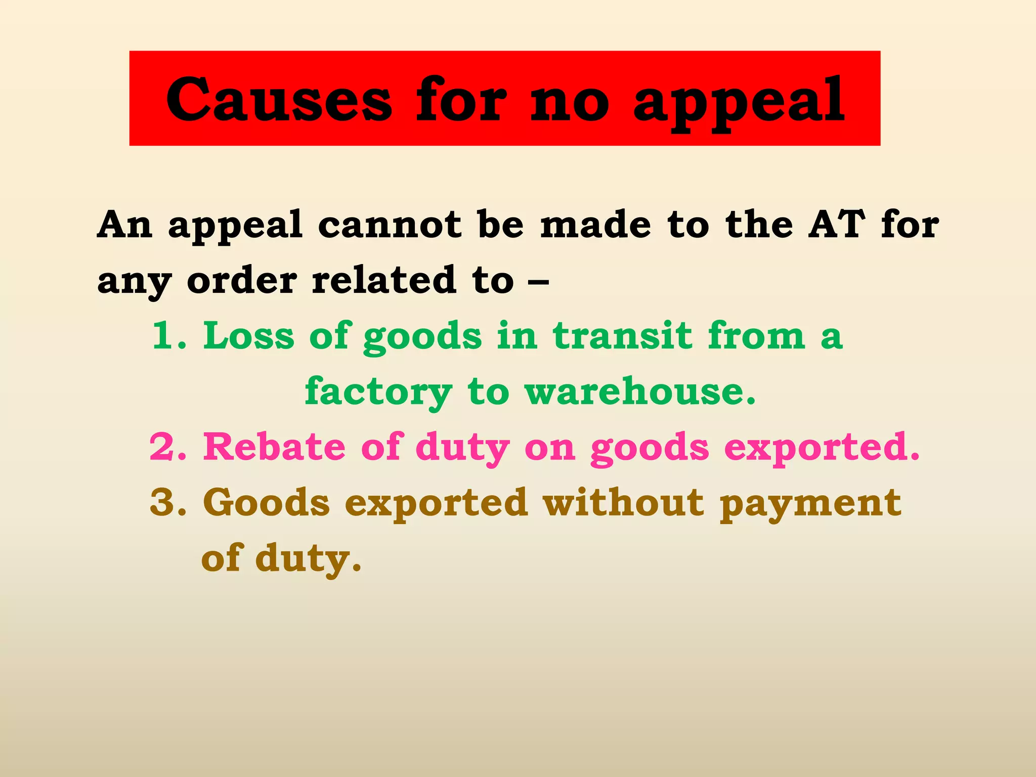 Causes for no appeal
An appeal cannot be made to the AT for
any order related to –
1. Loss of goods in transit from a
factory to warehouse.
2. Rebate of duty on goods exported.
3. Goods exported without payment
of duty.
 
