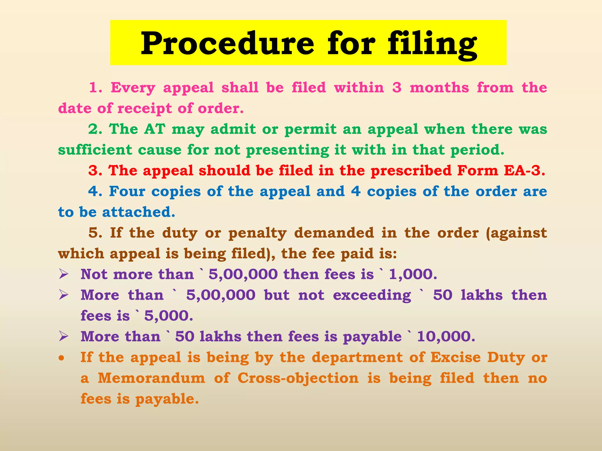 Procedure for filing
1. Every appeal shall be filed within 3 months from the
date of receipt of order.
2. The AT may admit or permit an appeal when there was
sufficient cause for not presenting it with in that period.
3. The appeal should be filed in the prescribed Form EA-3.
4. Four copies of the appeal and 4 copies of the order are
to be attached.
5. If the duty or penalty demanded in the order (against
which appeal is being filed), the fee paid is:
 Not more than ` 5,00,000 then fees is ` 1,000.
 More than ` 5,00,000 but not exceeding ` 50 lakhs then
fees is ` 5,000.
 More than ` 50 lakhs then fees is payable ` 10,000.
 If the appeal is being by the department of Excise Duty or
a Memorandum of Cross-objection is being filed then no
fees is payable.
 
