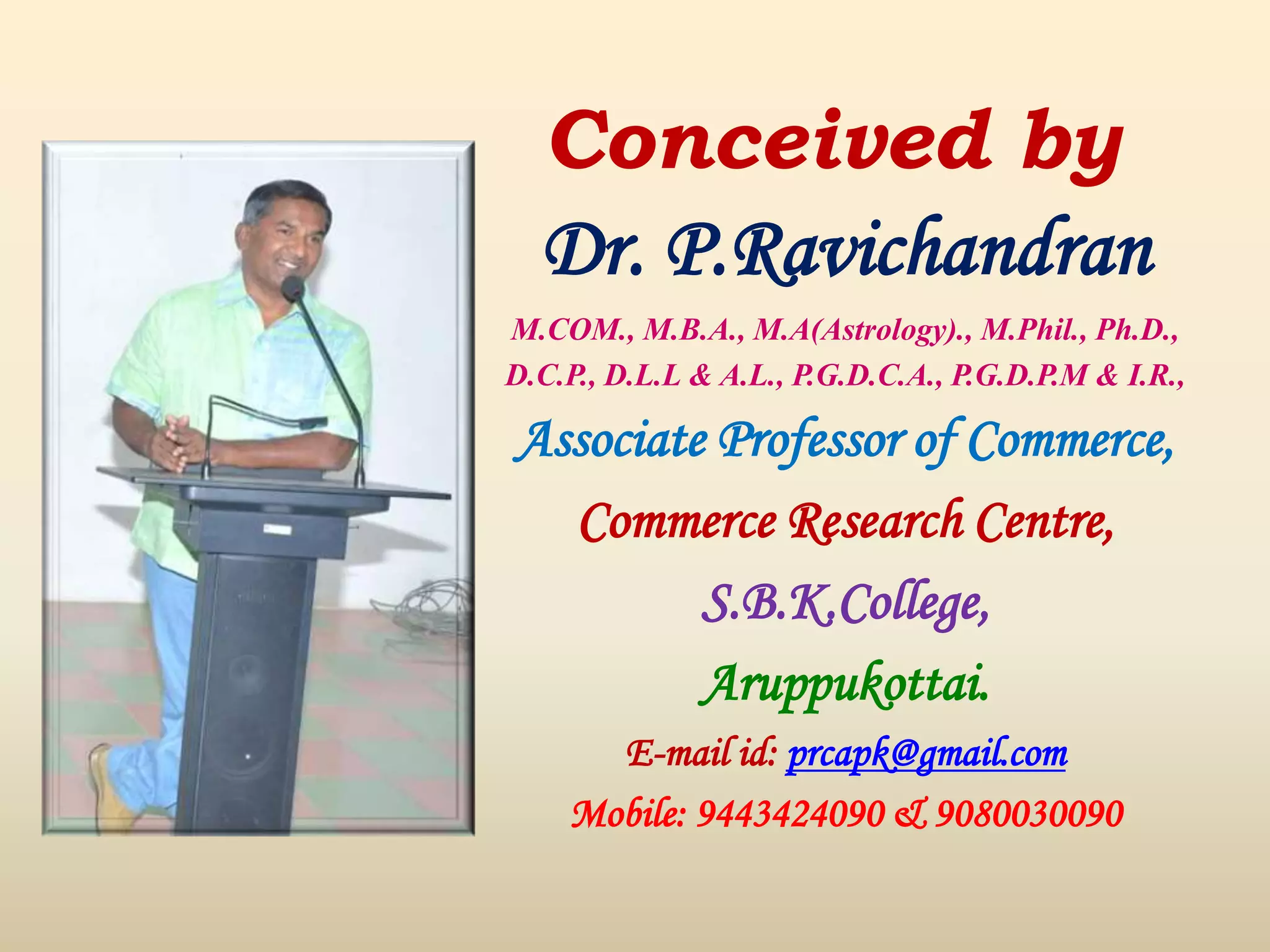 Conceived by
Dr. P.Ravichandran
M.COM., M.B.A., M.A(Astrology)., M.Phil., Ph.D.,
D.C.P., D.L.L & A.L., P.G.D.C.A., P.G.D.P.M & I.R.,
Associate Professor of Commerce,
Commerce Research Centre,
S.B.K.College,
Aruppukottai.
E-mail id: prcapk@gmail.com
Mobile: 9443424090 & 9080030090
 