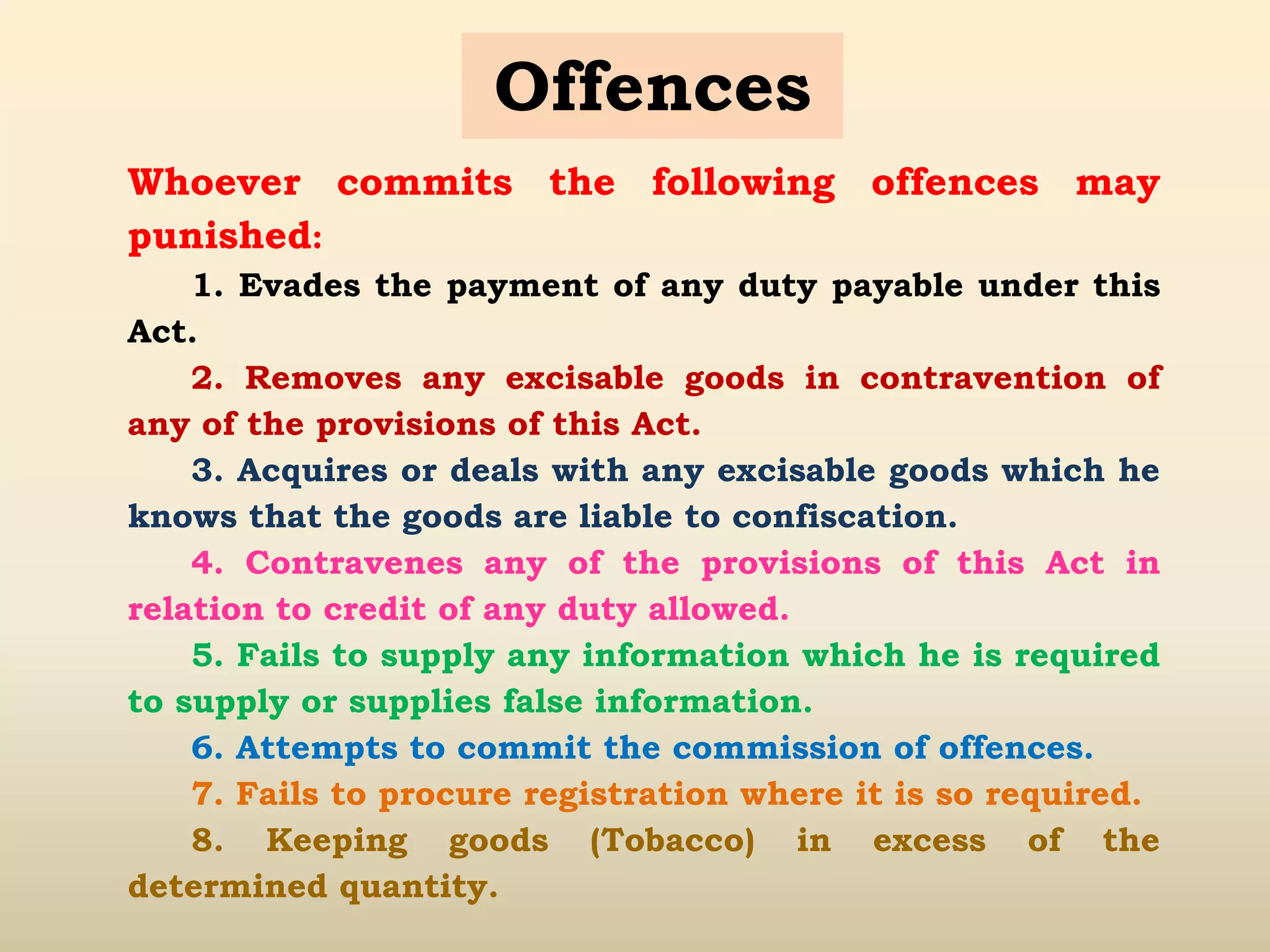 Offences
Whoever commits the following offences may
punished:
1. Evades the payment of any duty payable under this
Act.
2. Removes any excisable goods in contravention of
any of the provisions of this Act.
3. Acquires or deals with any excisable goods which he
knows that the goods are liable to confiscation.
4. Contravenes any of the provisions of this Act in
relation to credit of any duty allowed.
5. Fails to supply any information which he is required
to supply or supplies false information.
6. Attempts to commit the commission of offences.
7. Fails to procure registration where it is so required.
8. Keeping goods (Tobacco) in excess of the
determined quantity.
 