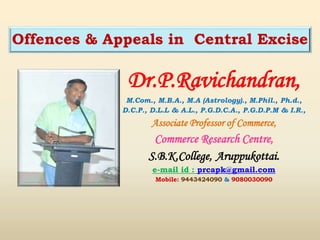 Dr.P.Ravichandran,
M.Com., M.B.A., M.A (Astrology)., M.Phil., Ph.d.,
D.C.P., D.L.L & A.L., P.G.D.C.A., P.G.D.P.M & I.R.,
Associate Professor of Commerce,
Commerce Research Centre,
S.B.K.College, Aruppukottai.
e-mail id : prcapk@gmail.com
Mobile: 9443424090 & 9080030090
Offences & Appeals in Central Excise
 