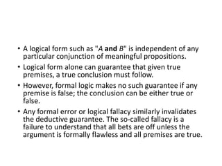 • A logical form such as "A and B" is independent of any
particular conjunction of meaningful propositions.
• Logical form alone can guarantee that given true
premises, a true conclusion must follow.
• However, formal logic makes no such guarantee if any
premise is false; the conclusion can be either true or
false.
• Any formal error or logical fallacy similarly invalidates
the deductive guarantee. The so-called fallacy is a
failure to understand that all bets are off unless the
argument is formally flawless and all premises are true.

 