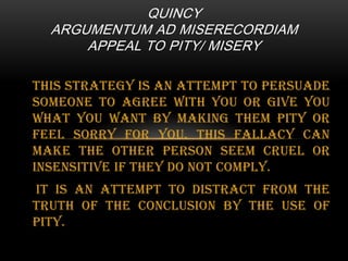 QUINCY
ARGUMENTUM AD MISERECORDIAM
APPEAL TO PITY/ MISERY
This strategy is an attempt to persuade
someone to agree with you or give you
what you want by making them pity or
feel sorry for you. This fallacy can
make the other person seem cruel or
insensitive if they do not comply.
It is an attempt to distract from the
truth of the conclusion by the use of
pity.

 