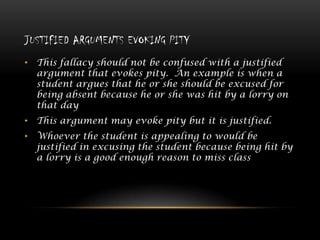 JUSTIFIED ARGUMENTS EVOKING PITY
• This fallacy should not be confused with a justified
argument that evokes pity. An example is when a
student argues that he or she should be excused for
being absent because he or she was hit by a lorry on
that day
• This argument may evoke pity but it is justified.

• Whoever the student is appealing to would be
justified in excusing the student because being hit by
a lorry is a good enough reason to miss class

 