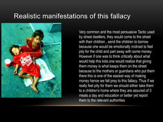 Realistic manifestations of this fallacy
Very common and the most persuasive Tactic used
by street dwellers, they would come to the street
with their children , send the children to borrow
because one would be emotionally inclined to feel
pity for the child and part away with some money.
However if one was to think critically about what
would help this kids.one would realize that giving
them money is what keeps them on the street
because to the mothers or guardians who put them
there this is one of the easiest way of making
money hence we fall prey to this fallacy. Thus if we
really feel pity for them we should either take them
to a children’s home where they are assured of 3
meals a day and education or better yet report
them to the relevant authorities

 