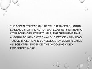• THE APPEAL TO FEAR CAN BE VALID IF BASED ON GOOD
EVIDENCE THAT THE ACTION CAN LEAD TO FRIGHTENING
CONSEQUENCES. FOR EXAMPLE, THE ARGUMENT THAT
ALCOHOL DRINKING OVER – A LONG PERIOD – CAN LEAD
TO LIVER FAILURE AND CONSEQUENTLY DEATH IS BASED
ON SCIENTIFIC EVIDENCE. THE ONCOMING VIDEO
EMPHASIZES MORE

 