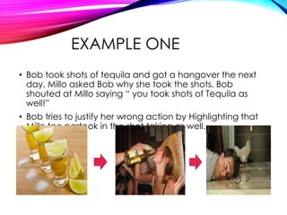 EXAMPLE ONE
• Bob took shots of tequila and got a hangover the next
day. Millo asked Bob why she took the shots. Bob
shouted at Millo saying “ you took shots of Tequila as
well!”
• Bob tries to justify her wrong action by Highlighting that
Millo too partook in the shot taking as well.

 