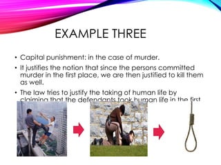 EXAMPLE THREE
• Capital punishment: in the case of murder.
• It justifies the notion that since the persons committed
murder in the first place, we are then justified to kill them
as well.
• The law tries to justify the taking of human life by
claiming that the defendants took human life in the first
place.

 