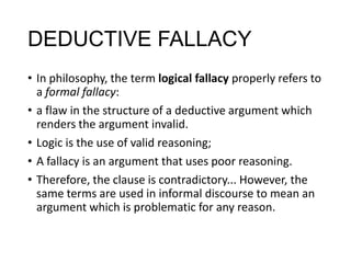 DEDUCTIVE FALLACY
• In philosophy, the term logical fallacy properly refers to
a formal fallacy:
• a flaw in the structure of a deductive argument which
renders the argument invalid.
• Logic is the use of valid reasoning;
• A fallacy is an argument that uses poor reasoning.
• Therefore, the clause is contradictory... However, the
same terms are used in informal discourse to mean an
argument which is problematic for any reason.

 